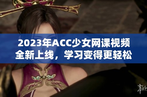 2023年ACC少女网课视频全新上线，学习变得更轻松