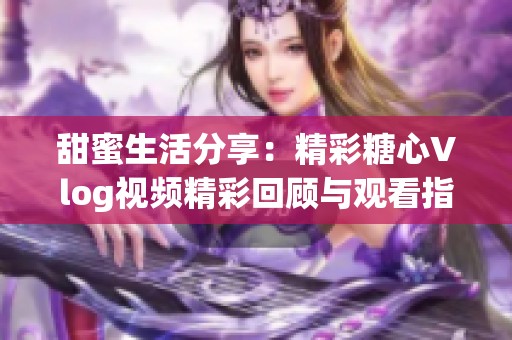 甜蜜生活分享：精彩糖心Vlog视频精彩回顾与观看指南