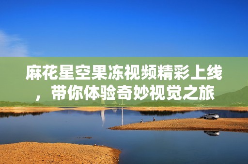 麻花星空果冻视频精彩上线，带你体验奇妙视觉之旅