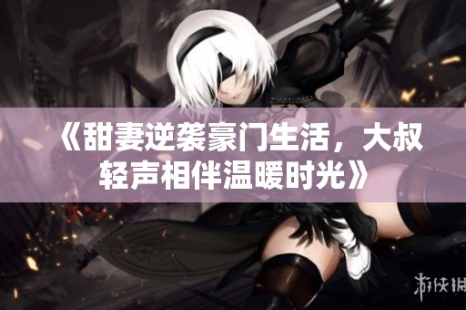 《甜妻逆袭豪门生活，大叔轻声相伴温暖时光》