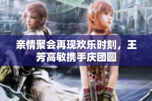 亲情聚会再现欢乐时刻，王芳高敏携手庆团圆