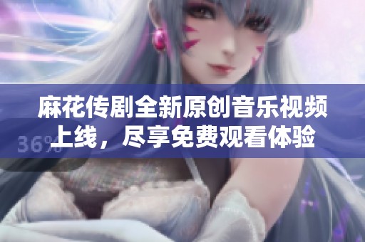 麻花传剧全新原创音乐视频上线，尽享免费观看体验