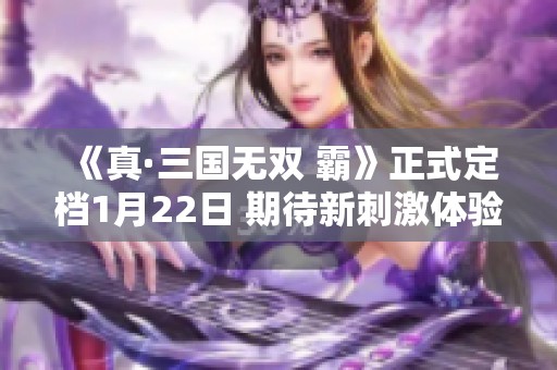《真·三国无双 霸》正式定档1月22日 期待新刺激体验！