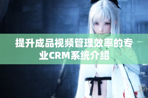提升成品视频管理效率的专业CRM系统介绍