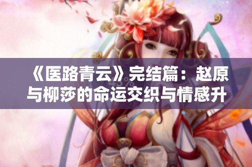 《医路青云》完结篇：赵原与柳莎的命运交织与情感升华