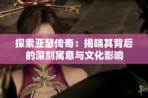 探索亚瑟传奇：揭晓其背后的深刻寓意与文化影响