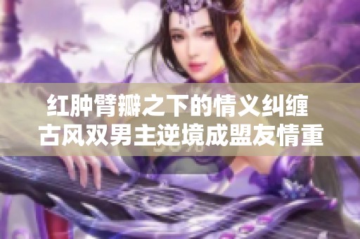 红肿臂瓣之下的情义纠缠 古风双男主逆境成盟友情重燃