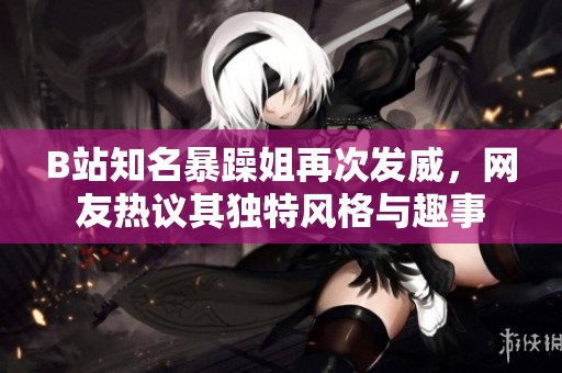 B站知名暴躁姐再次发威，网友热议其独特风格与趣事