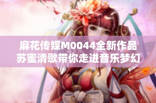 麻花传媒M0044全新作品苏蜜清歌带你走进音乐梦幻世界