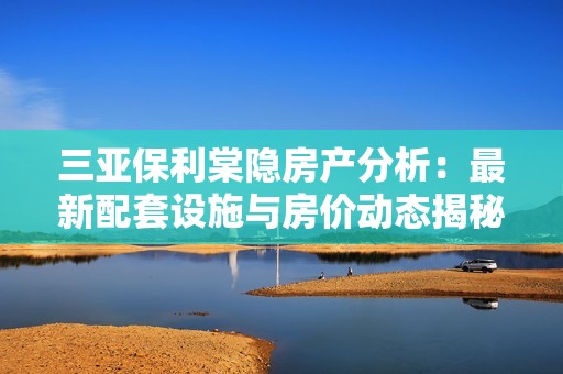 三亚保利棠隐房产分析：最新配套设施与房价动态揭秘