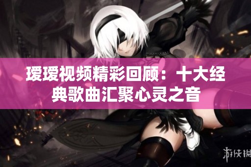 瑷瑷视频精彩回顾：十大经典歌曲汇聚心灵之音