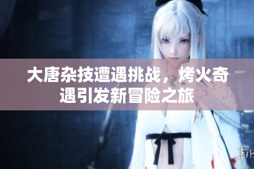 大唐杂技遭遇挑战，烤火奇遇引发新冒险之旅