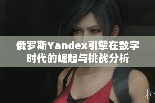 俄罗斯Yandex引擎在数字时代的崛起与挑战分析
