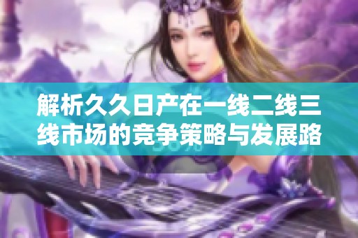 解析久久日产在一线二线三线市场的竞争策略与发展路径