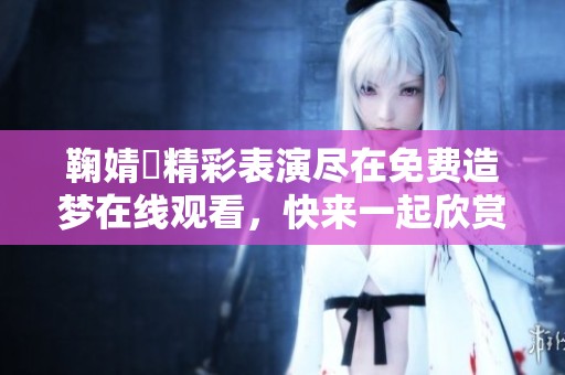 鞠婧祎精彩表演尽在免费造梦在线观看，快来一起欣赏吧