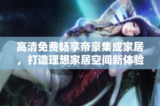 高清免费畅享帝豪集成家居，打造理想家居空间新体验