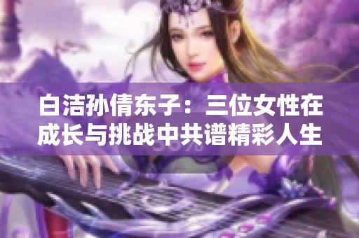 白洁孙倩东子：三位女性在成长与挑战中共谱精彩人生之歌
