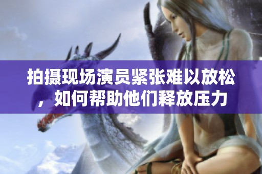 拍摄现场演员紧张难以放松，如何帮助他们释放压力