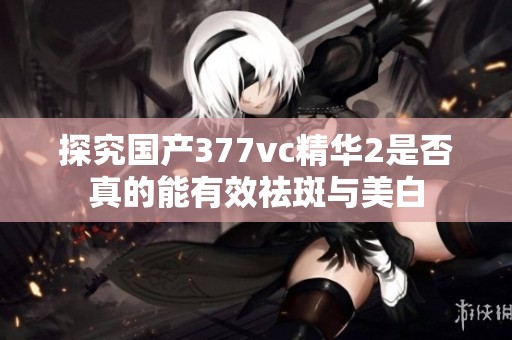 探究国产377vc精华2是否真的能有效祛斑与美白